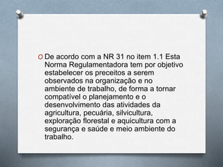 O De acordo com a NR 31 no item 1.1 Esta 
Norma Regulamentadora tem por objetivo 
estabelecer os preceitos a serem 
observados na organização e no 
ambiente de trabalho, de forma a tornar 
compatível o planejamento e o 
desenvolvimento das atividades da 
agricultura, pecuária, silvicultura, 
exploração florestal e aquicultura com a 
segurança e saúde e meio ambiente do 
trabalho. 
 