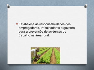 O Estabelece as responsabilidades dos 
empregadores, trabalhadores e governo 
para a prevenção de acidentes do 
trabalho na área rural. 
 