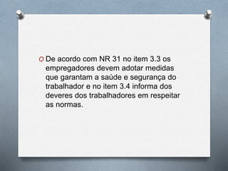 O De acordo com NR 31 no item 3.3 os 
empregadores devem adotar medidas 
que garantam a saúde e segurança do 
trabalhador e no item 3.4 informa dos 
deveres dos trabalhadores em respeitar 
as normas. 
 
