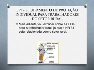 EPI – EQUIPAMENTO DE PROTEÇÃO 
INDIVIDUAL PARA TRABALHADORES 
DO SETOR RURAL 
O Mais adiante vou explicar sobre as EPIs 
para o trabalhador rural, já que a NR 31 
está relacionada com o setor rural. 
 