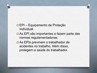 O EPI – Equipamento de Proteção 
Individual. 
O As EPI são importantes e fazem parte das 
normas regulamentadoras. 
O As EPIs previnem o trabalhador de 
acidentes no trabalho. Além disso, 
protegem a saúde do trabalhador. 
 