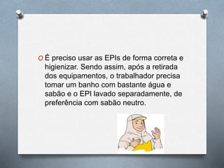 O É preciso usar as EPIs de forma correta e 
higienizar. Sendo assim, após a retirada 
dos equipamentos, o trabalhador precisa 
tomar um banho com bastante água e 
sabão e o EPI lavado separadamente, de 
preferência com sabão neutro. 
 