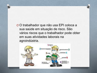 O O trabalhador que não usa EPI coloca a 
sua saúde em situação de risco. São 
vários riscos que o trabalhador pode obter 
em suas atividades laborais na 
agroindústria. 
 