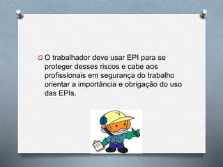 O O trabalhador deve usar EPI para se 
proteger desses riscos e cabe aos 
profissionais em segurança do trabalho 
orientar a importância e obrigação do uso 
das EPIs. 
 