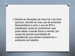 O Dentre as situações de risco há o de risco 
químico, através do mau uso de produtos 
fitossanitários e sem o uso do EPI o 
trabalhador pode se contaminar, isso 
pode afetar a saúde física e mental, por 
causa da grande quantidade de 
substâncias que podem contaminar o 
ambiente de trabalho. 
 