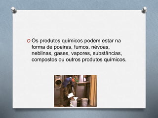 O Os produtos químicos podem estar na 
forma de poeiras, fumos, névoas, 
neblinas, gases, vapores, substâncias, 
compostos ou outros produtos químicos. 
 