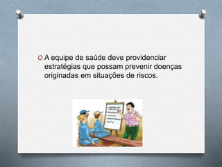 O A equipe de saúde deve providenciar 
estratégias que possam prevenir doenças 
originadas em situações de riscos. 
 
