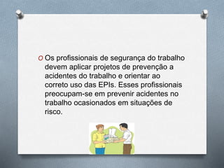 O Os profissionais de segurança do trabalho 
devem aplicar projetos de prevenção a 
acidentes do trabalho e orientar ao 
correto uso das EPIs. Esses profissionais 
preocupam-se em prevenir acidentes no 
trabalho ocasionados em situações de 
risco. 
 