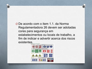 O De acordo com o item 1.1. da Norma 
Regulamentadora 26 devem ser adotadas 
cores para segurança em 
estabelecimentos ou locais de trabalho, a 
fim de indicar e advertir acerca dos riscos 
existentes. 
 