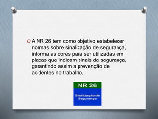O A NR 26 tem como objetivo estabelecer 
normas sobre sinalização de segurança, 
informa as cores para ser utilizadas em 
placas que indicam sinais de segurança, 
garantindo assim a prevenção de 
acidentes no trabalho. 
 