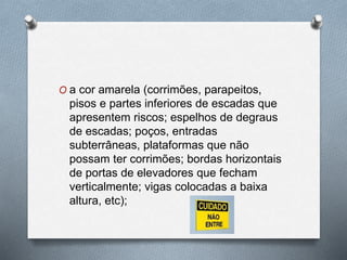 O a cor amarela (corrimões, parapeitos, 
pisos e partes inferiores de escadas que 
apresentem riscos; espelhos de degraus 
de escadas; poços, entradas 
subterrâneas, plataformas que não 
possam ter corrimões; bordas horizontais 
de portas de elevadores que fecham 
verticalmente; vigas colocadas a baixa 
altura, etc); 
 