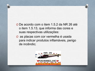 O De acordo com o item 1.5.2 da NR 26 até 
o item 1.5.13, que informa das cores e 
suas respectivas utilizações: 
O as placas com cor vermelha é usada 
para indicar produtos inflamáveis, perigo 
de incêndio; 
 