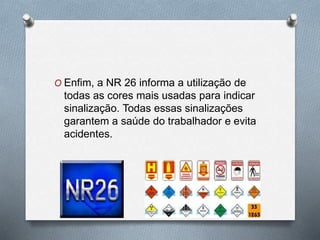 O Enfim, a NR 26 informa a utilização de 
todas as cores mais usadas para indicar 
sinalização. Todas essas sinalizações 
garantem a saúde do trabalhador e evita 
acidentes. 
 
