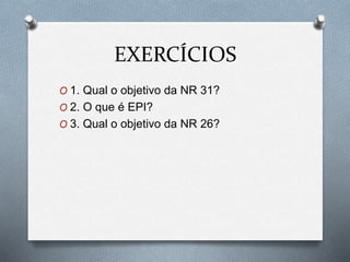 EXERCÍCIOS 
O 1. Qual o objetivo da NR 31? 
O 2. O que é EPI? 
O 3. Qual o objetivo da NR 26? 
 