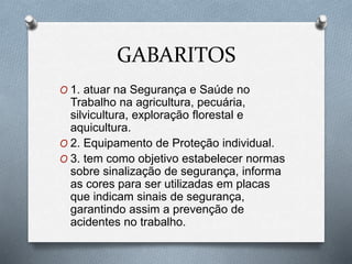 GABARITOS 
O 1. atuar na Segurança e Saúde no 
Trabalho na agricultura, pecuária, 
silvicultura, exploração florestal e 
aquicultura. 
O 2. Equipamento de Proteção individual. 
O 3. tem como objetivo estabelecer normas 
sobre sinalização de segurança, informa 
as cores para ser utilizadas em placas 
que indicam sinais de segurança, 
garantindo assim a prevenção de 
acidentes no trabalho. 
