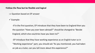 •Follow the flow but be flexible and logical
 Question based on EP answer
 Example:
-If in the first question, EP introduce that they have been to England then you
the question “Have you ever been abroad?” should be changed to “Beside
England, which else countries have you been to?”
-EP introduce that they have working experience as an English tutor so in
“Working experience” part, you should ask “As you mentioned, you had taken
an job as a tutor, can you tell more about this experience?”
 