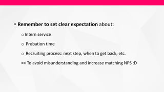 • Remember to set clear expectation about:
oIntern service
o Probation time
o Recruiting process: next step, when to get back, etc.
=> To avoid misunderstanding and increase matching NPS :D
 