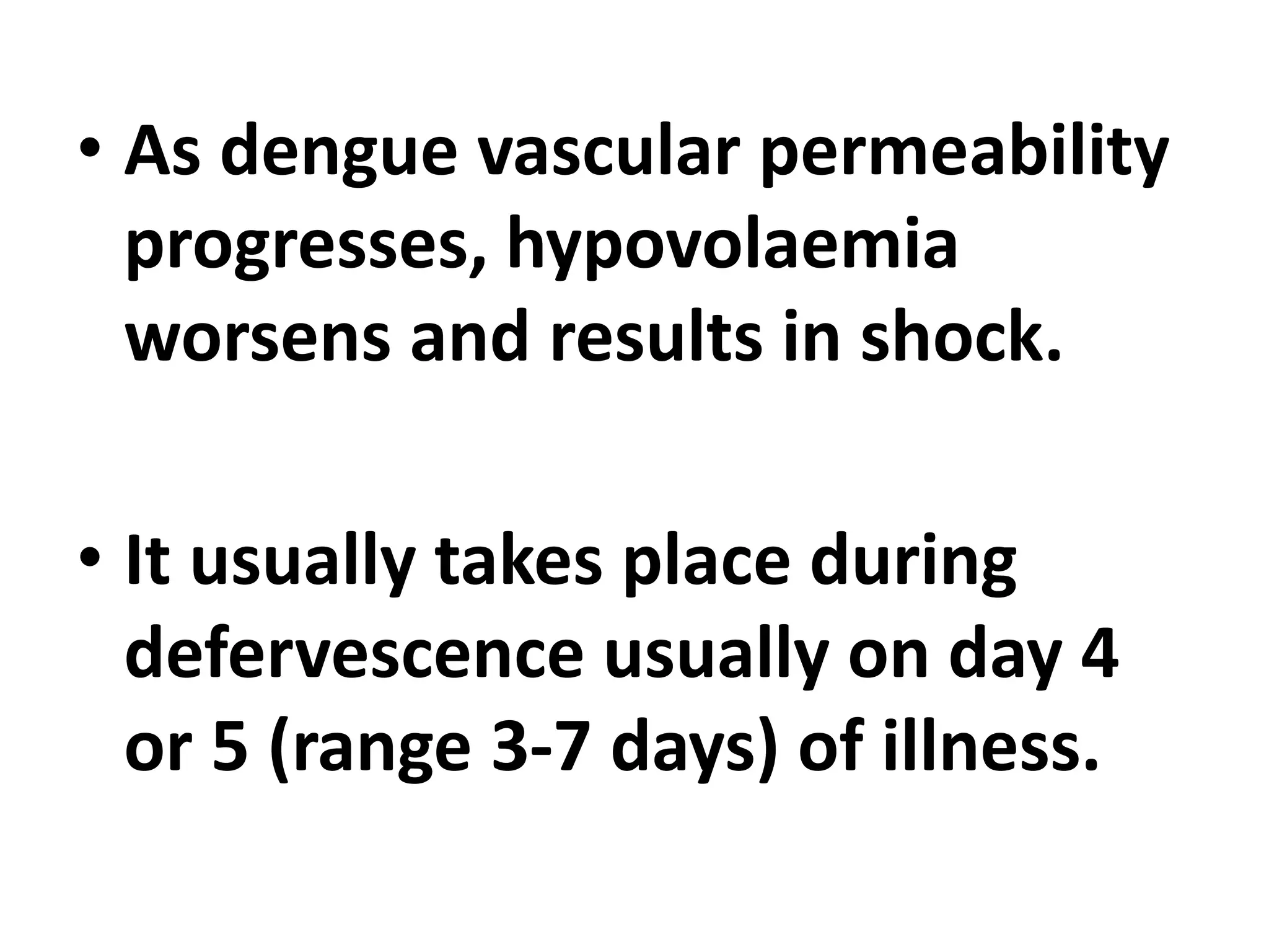• As dengue vascular permeability
progresses, hypovolaemia
worsens and results in shock.
• It usually takes place during
defervescence usually on day 4
or 5 (range 3-7 days) of illness.
 