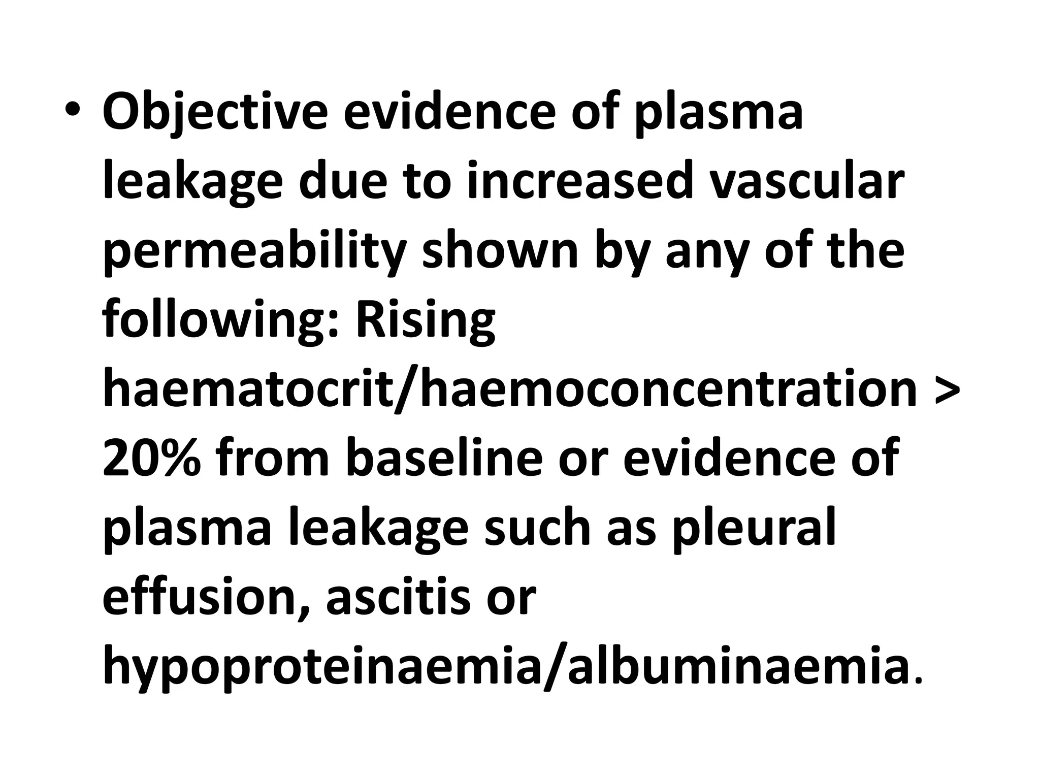 • Objective evidence of plasma
leakage due to increased vascular
permeability shown by any of the
following: Rising
haematocrit/haemoconcentration >
20% from baseline or evidence of
plasma leakage such as pleural
effusion, ascitis or
hypoproteinaemia/albuminaemia.
 