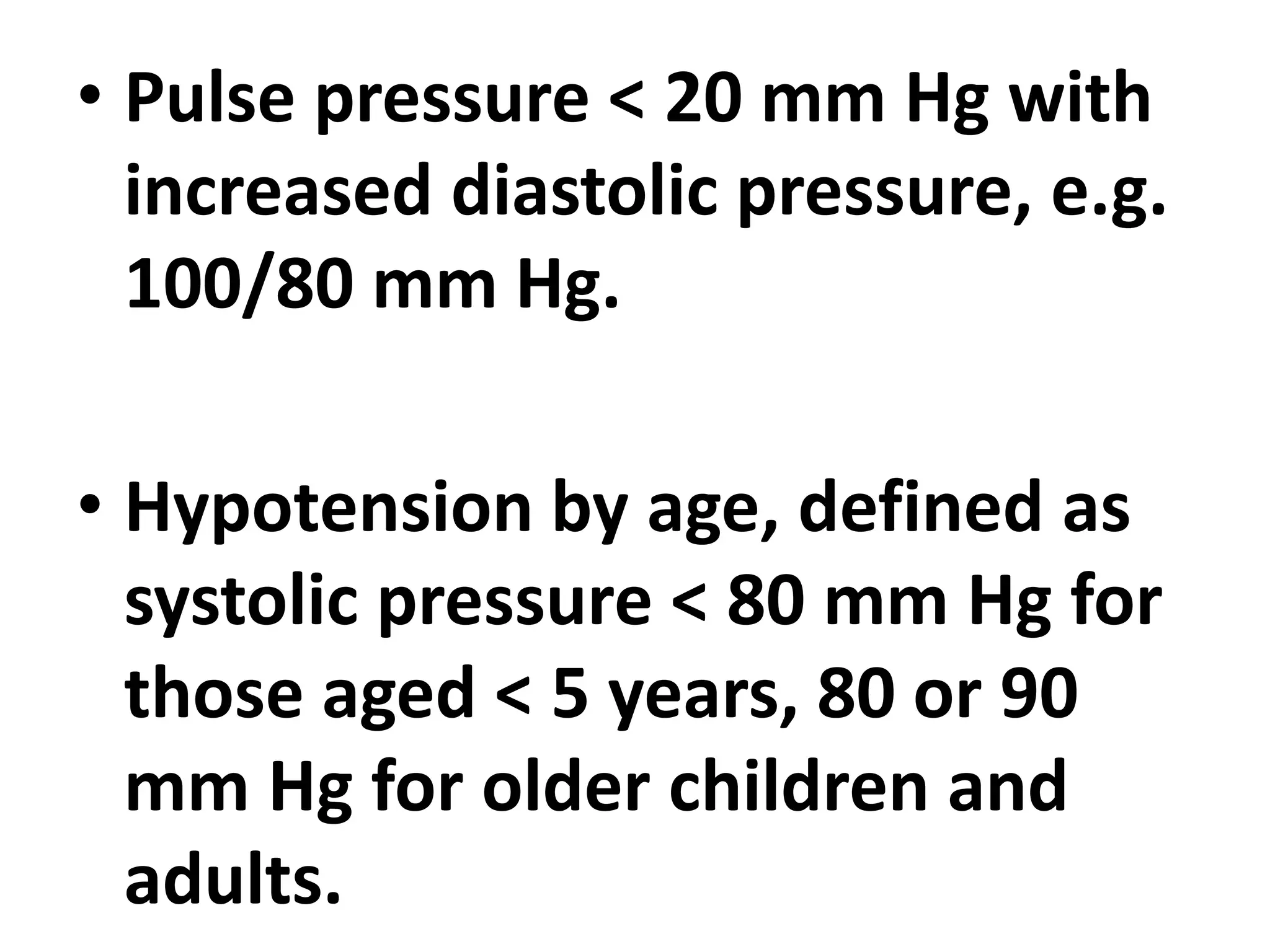• Pulse pressure < 20 mm Hg with
increased diastolic pressure, e.g.
100/80 mm Hg.
• Hypotension by age, defined as
systolic pressure < 80 mm Hg for
those aged < 5 years, 80 or 90
mm Hg for older children and
adults.
 