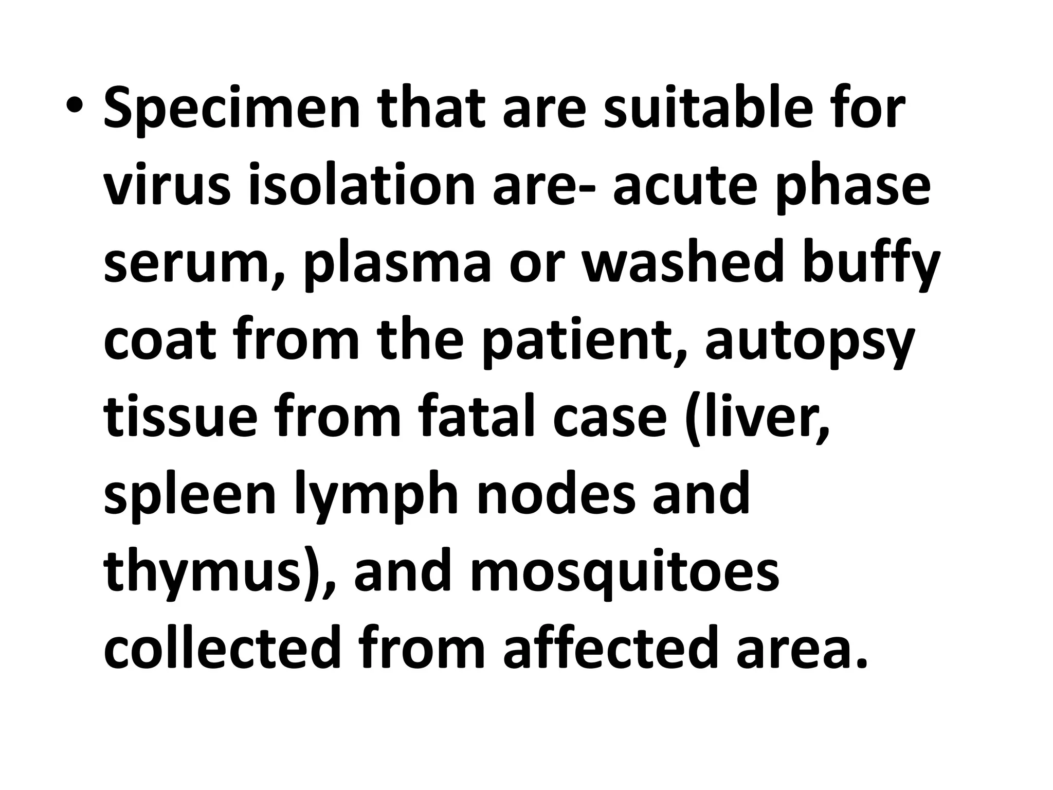• Specimen that are suitable for
virus isolation are- acute phase
serum, plasma or washed buffy
coat from the patient, autopsy
tissue from fatal case (liver,
spleen lymph nodes and
thymus), and mosquitoes
collected from affected area.
 
