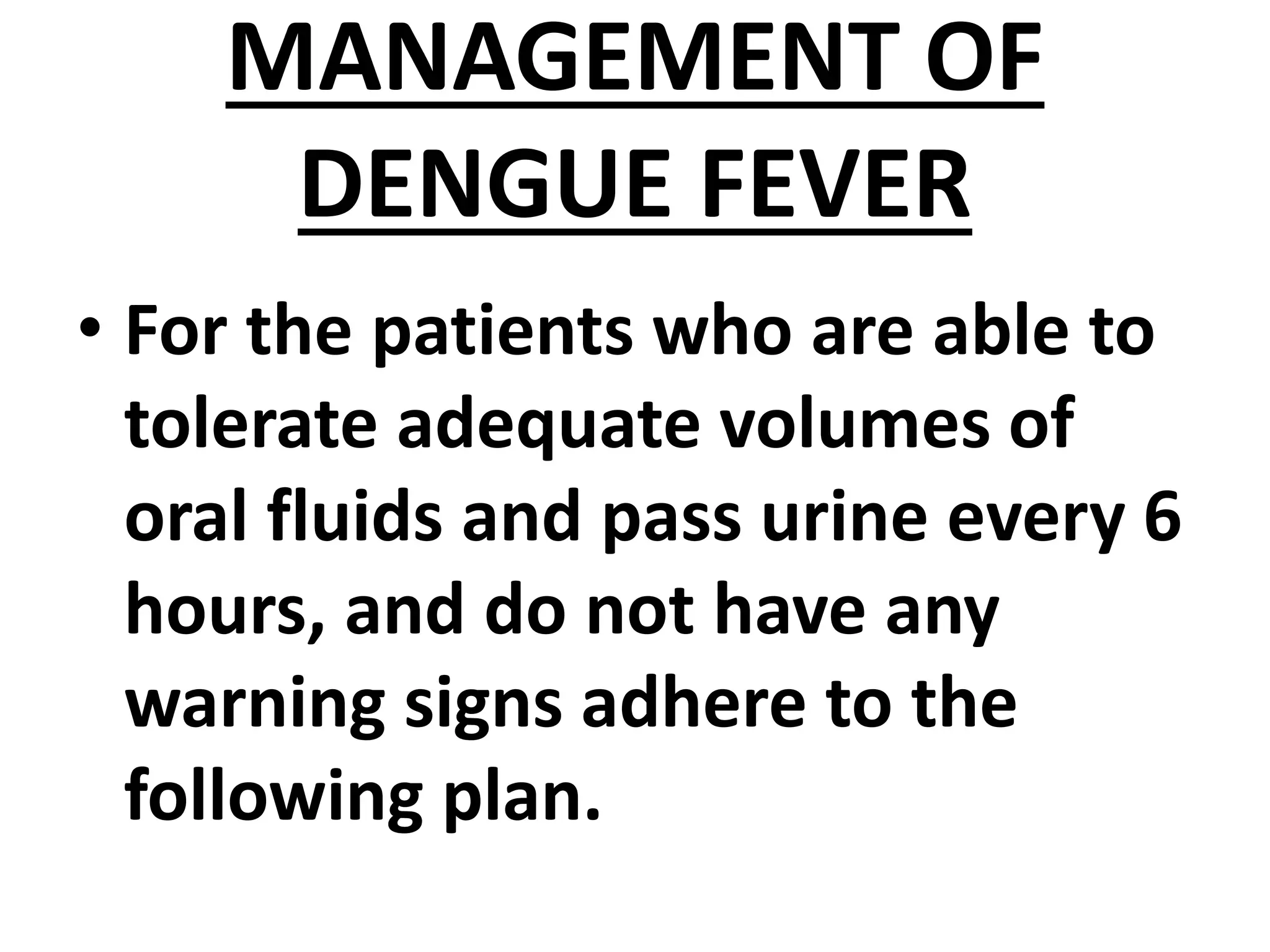 MANAGEMENT OF
DENGUE FEVER
• For the patients who are able to
tolerate adequate volumes of
oral fluids and pass urine every 6
hours, and do not have any
warning signs adhere to the
following plan.
 