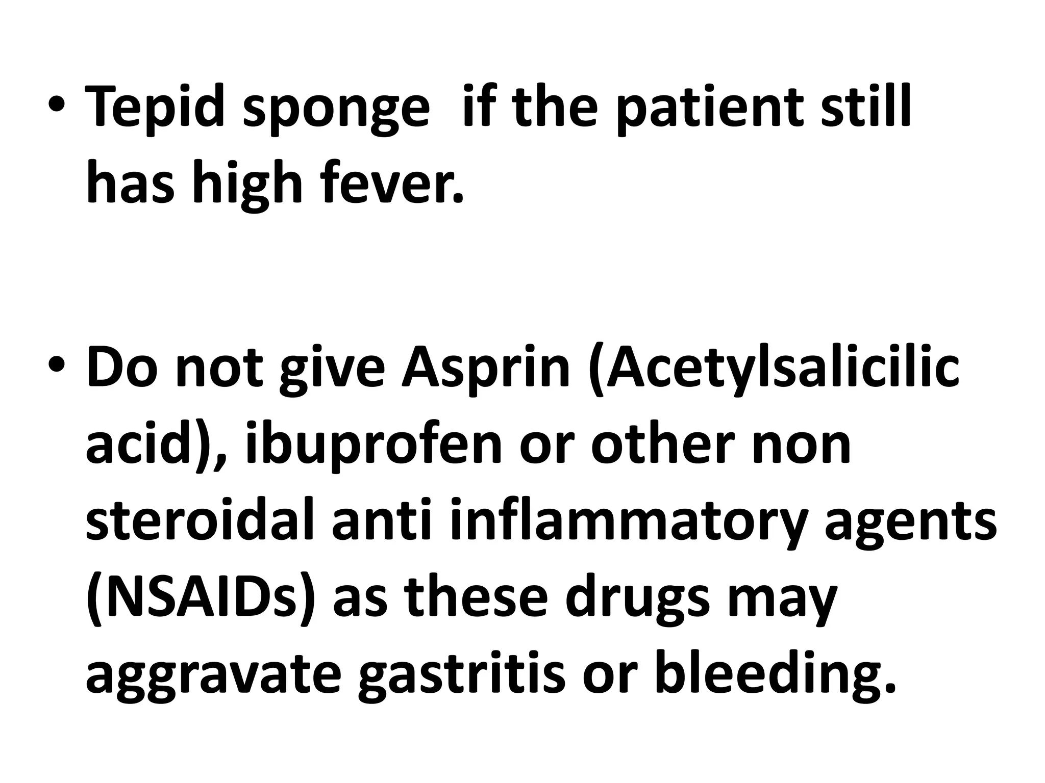 • Tepid sponge if the patient still
has high fever.
• Do not give Asprin (Acetylsalicilic
acid), ibuprofen or other non
steroidal anti inflammatory agents
(NSAIDs) as these drugs may
aggravate gastritis or bleeding.
 