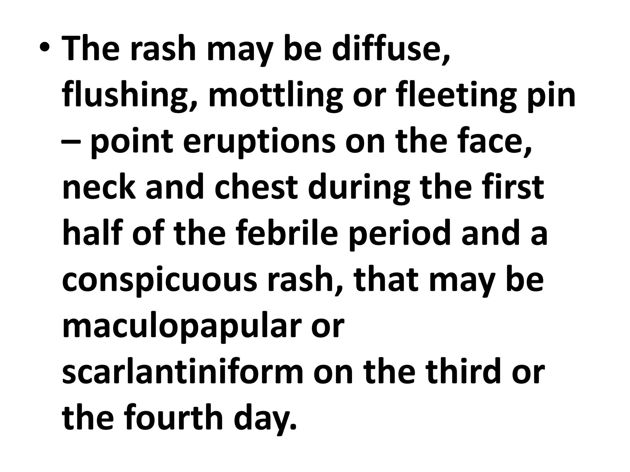 • The rash may be diffuse,
flushing, mottling or fleeting pin
– point eruptions on the face,
neck and chest during the first
half of the febrile period and a
conspicuous rash, that may be
maculopapular or
scarlantiniform on the third or
the fourth day.
 