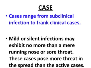CASE
• Cases range from subclinical
infection to frank clinical cases.
• Mild or silent infections may
exhibit no more than a mere
running nose or sore throat.
These cases pose more threat in
the spread than the active cases.
 