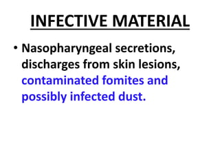 INFECTIVE MATERIAL
• Nasopharyngeal secretions,
discharges from skin lesions,
contaminated fomites and
possibly infected dust.
 