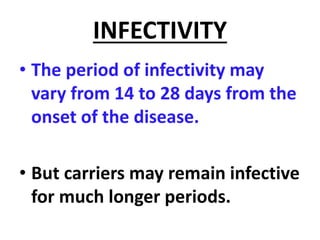 INFECTIVITY
• The period of infectivity may
vary from 14 to 28 days from the
onset of the disease.
• But carriers may remain infective
for much longer periods.
 