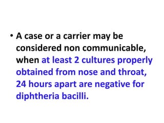 • A case or a carrier may be
considered non communicable,
when at least 2 cultures properly
obtained from nose and throat,
24 hours apart are negative for
diphtheria bacilli.
 