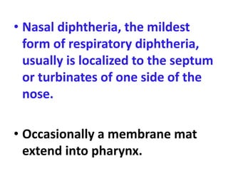 • Nasal diphtheria, the mildest
form of respiratory diphtheria,
usually is localized to the septum
or turbinates of one side of the
nose.
• Occasionally a membrane mat
extend into pharynx.
 
