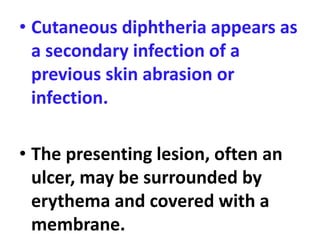 • Cutaneous diphtheria appears as
a secondary infection of a
previous skin abrasion or
infection.
• The presenting lesion, often an
ulcer, may be surrounded by
erythema and covered with a
membrane.
 