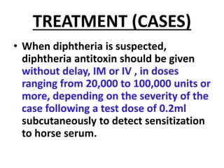TREATMENT (CASES)
• When diphtheria is suspected,
diphtheria antitoxin should be given
without delay, IM or IV , in doses
ranging from 20,000 to 100,000 units or
more, depending on the severity of the
case following a test dose of 0.2ml
subcutaneously to detect sensitization
to horse serum.
 