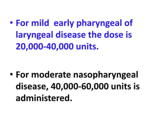 • For mild early pharyngeal of
laryngeal disease the dose is
20,000-40,000 units.
• For moderate nasopharyngeal
disease, 40,000-60,000 units is
administered.
 
