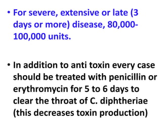 • For severe, extensive or late (3
days or more) disease, 80,000-
100,000 units.
• In addition to anti toxin every case
should be treated with penicillin or
erythromycin for 5 to 6 days to
clear the throat of C. diphtheriae
(this decreases toxin production)
 