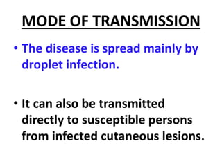 MODE OF TRANSMISSION
• The disease is spread mainly by
droplet infection.
• It can also be transmitted
directly to susceptible persons
from infected cutaneous lesions.
 
