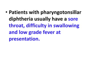 • Patients with pharyngotonsillar
diphtheria usually have a sore
throat, difficulty in swallowing
and low grade fever at
presentation.
 