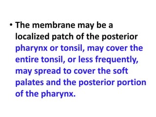 • The membrane may be a
localized patch of the posterior
pharynx or tonsil, may cover the
entire tonsil, or less frequently,
may spread to cover the soft
palates and the posterior portion
of the pharynx.
 