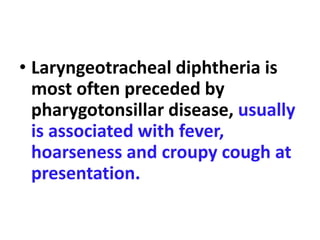 • Laryngeotracheal diphtheria is
most often preceded by
pharygotonsillar disease, usually
is associated with fever,
hoarseness and croupy cough at
presentation.
 