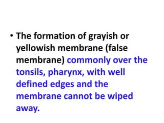 • The formation of grayish or
yellowish membrane (false
membrane) commonly over the
tonsils, pharynx, with well
defined edges and the
membrane cannot be wiped
away.
 