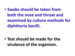 • Swabs should be taken from
both the nose and throat and
examined by culture methods for
diphtheria bacilli.
• Test should be made for the
virulence of the organism.
 