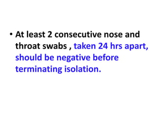 • At least 2 consecutive nose and
throat swabs , taken 24 hrs apart,
should be negative before
terminating isolation.
 