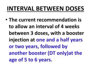 INTERVAL BETWEEN DOSES
• The current recommendation is
to allow an interval of 4 weeks
between 3 doses, with a booster
injection at one and a half years
or two years, followed by
another booster (DT only)at the
age of 5 to 6 years.
 