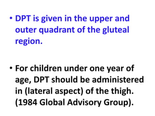 • DPT is given in the upper and
outer quadrant of the gluteal
region.
• For children under one year of
age, DPT should be administered
in (lateral aspect) of the thigh.
(1984 Global Advisory Group).
 