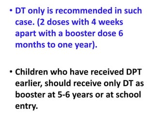 • DT only is recommended in such
case. (2 doses with 4 weeks
apart with a booster dose 6
months to one year).
• Children who have received DPT
earlier, should receive only DT as
booster at 5-6 years or at school
entry.
 
