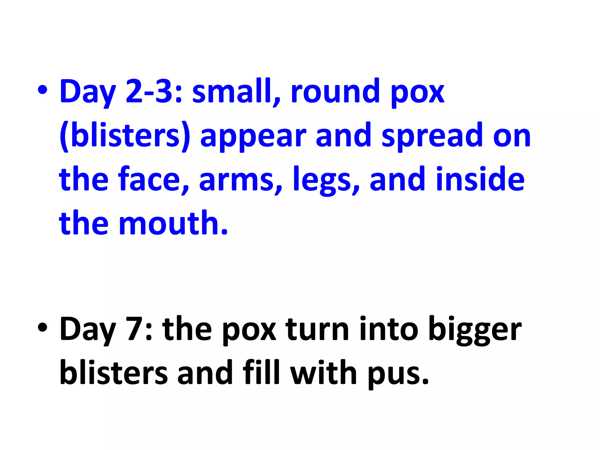 • Day 2-3: small, round pox
(blisters) appear and spread on
the face, arms, legs, and inside
the mouth.
• Day 7: the pox turn into bigger
blisters and fill with pus.
 