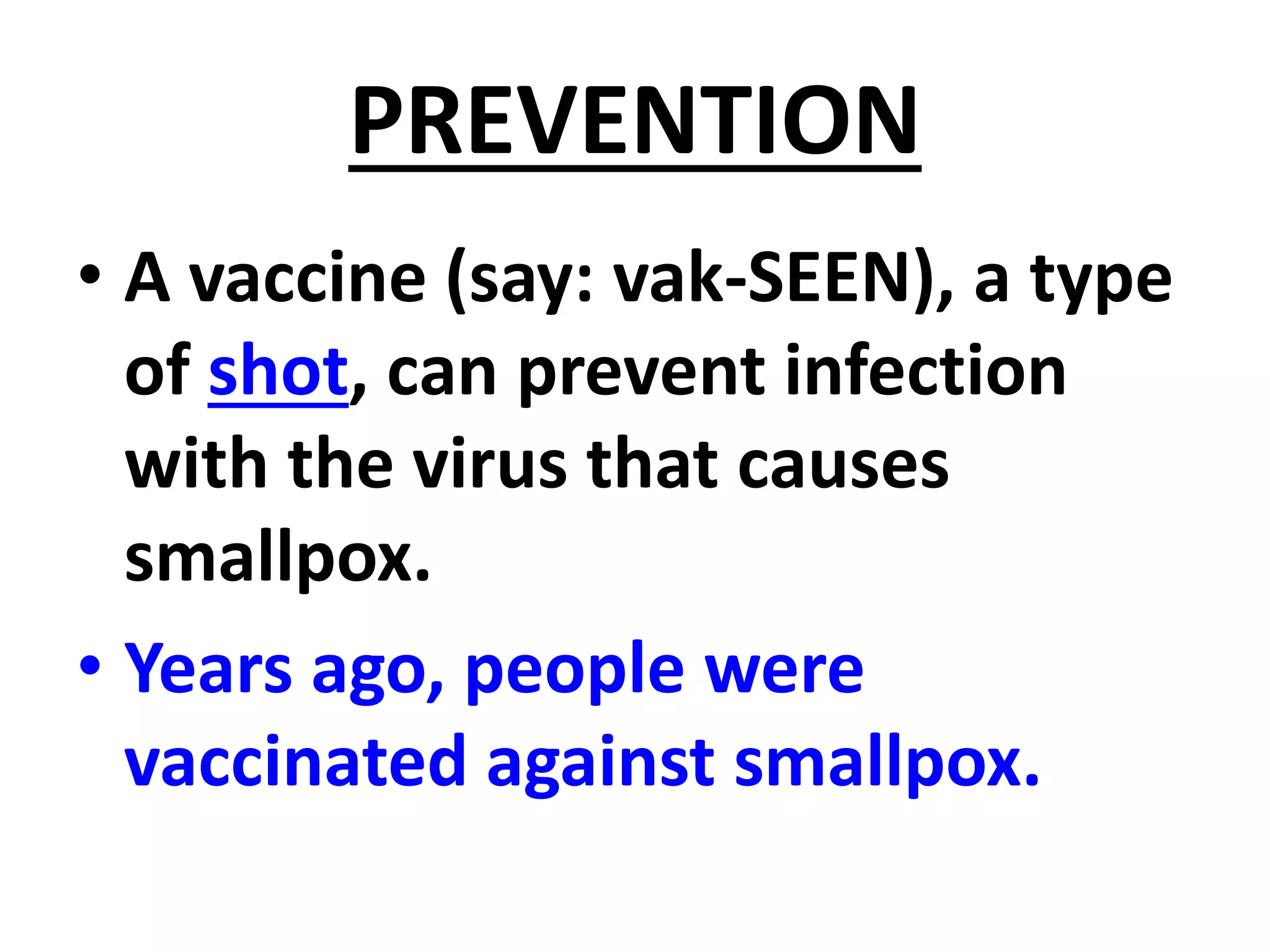 PREVENTION
• A vaccine (say: vak-SEEN), a type
of shot, can prevent infection
with the virus that causes
smallpox.
• Years ago, people were
vaccinated against smallpox.
 