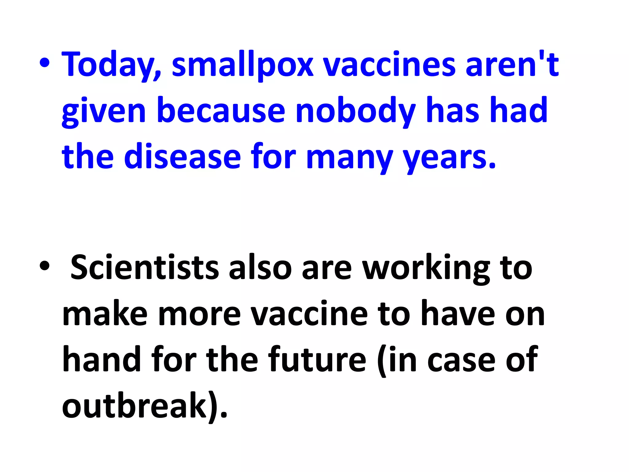 • Today, smallpox vaccines aren't
given because nobody has had
the disease for many years.
• Scientists also are working to
make more vaccine to have on
hand for the future (in case of
outbreak).
 